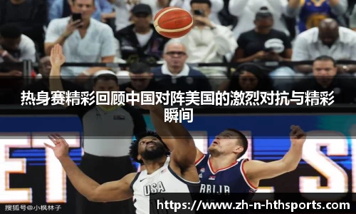 热身赛精彩回顾中国对阵美国的激烈对抗与精彩瞬间